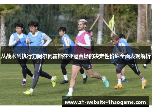 从战术到执行力阿尔瓦雷斯在亚冠赛场的决定性价值全面表现解析