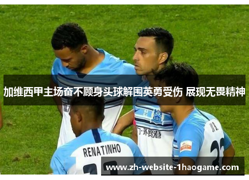 加维西甲主场奋不顾身头球解围英勇受伤 展现无畏精神