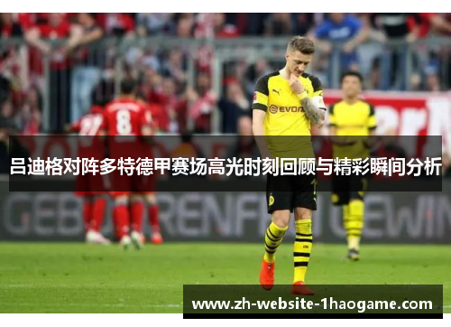 吕迪格对阵多特德甲赛场高光时刻回顾与精彩瞬间分析
