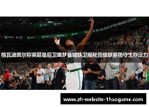 格瓦迪奥尔称英超是后卫噩梦曼城铁卫揭秘顶级联赛防守生存压力