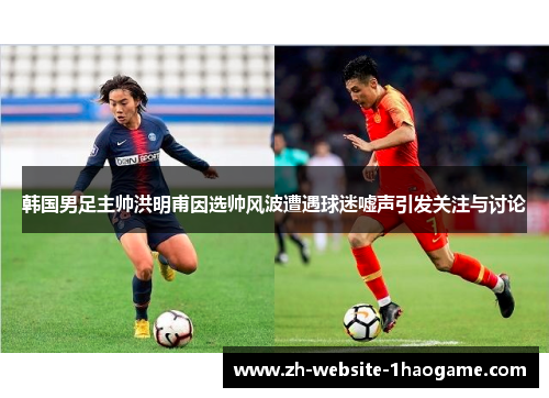 韩国男足主帅洪明甫因选帅风波遭遇球迷嘘声引发关注与讨论